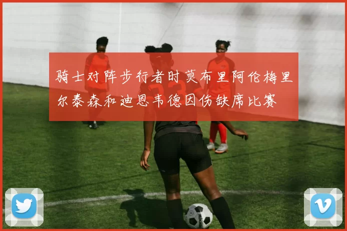 骑士对阵步行者时莫布里阿伦梅里尔泰森和迪恩韦德因伤缺席比赛
