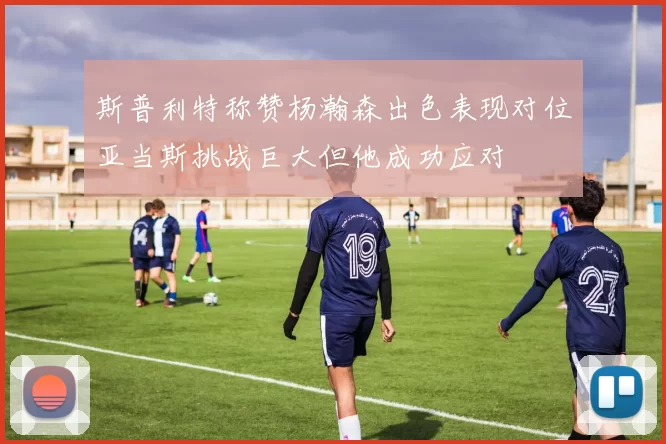 斯普利特称赞杨瀚森出色表现对位亚当斯挑战巨大但他成功应对