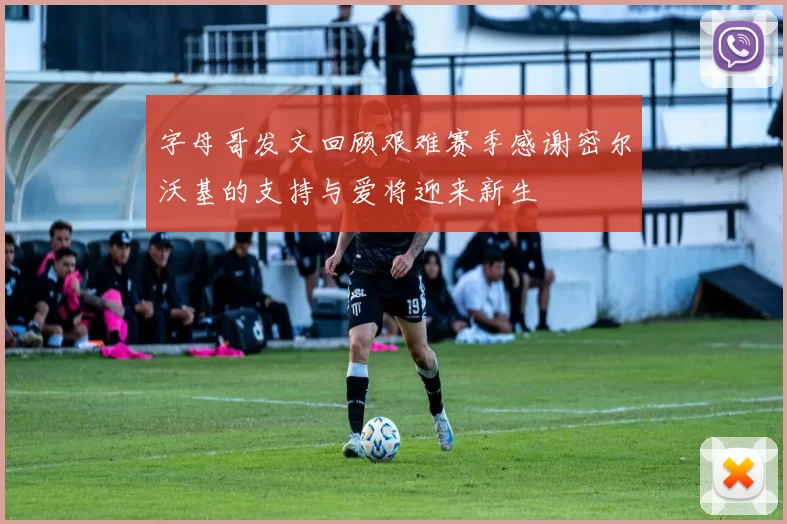 字母哥发文回顾艰难赛季感谢密尔沃基的支持与爱将迎来新生