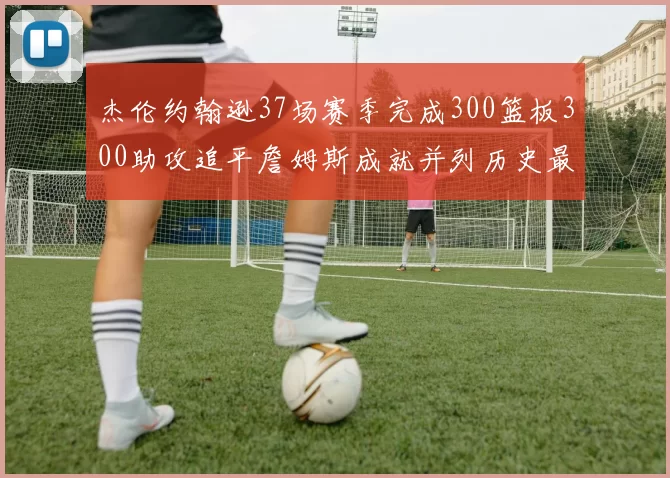 杰伦约翰逊37场赛季完成300篮板300助攻追平詹姆斯成就并列历史最快前锋