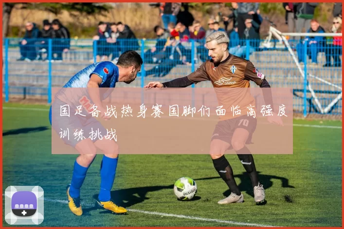 国足备战热身赛国脚们面临高强度训练挑战