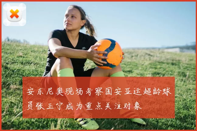 安东尼奥现场考察国安亚运超龄球员张玉宁成为重点关注对象