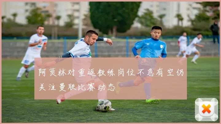 阿莫林对重返教练岗位不急有空仍关注曼联比赛动态