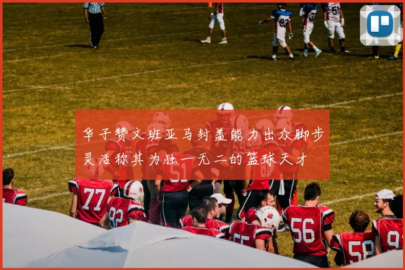 华子赞文班亚马封盖能力出众脚步灵活称其为独一无二的篮球天才