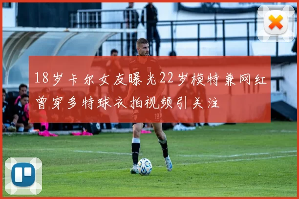 18岁卡尔女友曝光22岁模特兼网红曾穿多特球衣拍视频引关注