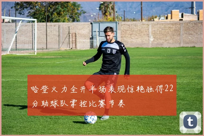哈登火力全开半场表现惊艳独得22分助球队掌控比赛节奏