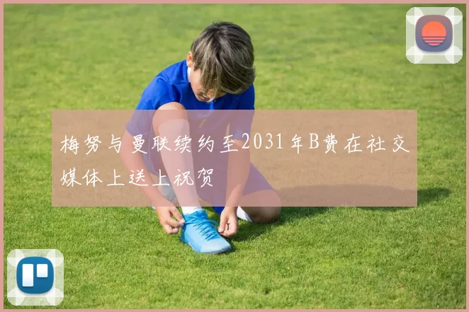 梅努与曼联续约至2031年B费在社交媒体上送上祝贺