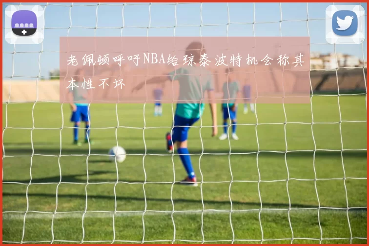 老佩顿呼吁NBA给琼泰波特机会称其本性不坏